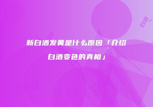 新白酒发黄是什么原因「介绍白酒变色的真相」