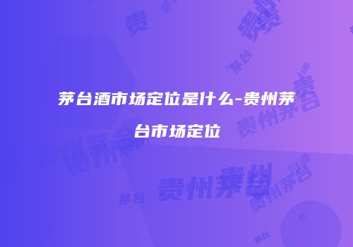 茅台酒市场定位是什么-贵州茅台市场定位