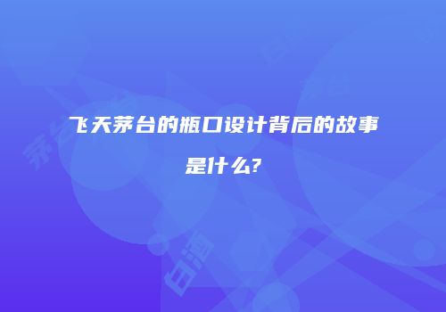 飞天茅台的瓶口设计背后的故事是什么?