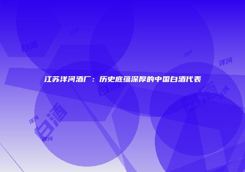 江苏洋河酒厂：历史底蕴深厚的中国白酒代表