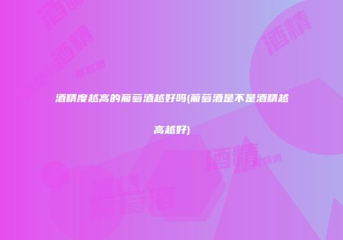 酒精度越高的葡萄酒越好吗(葡萄酒是不是酒精越高越好)