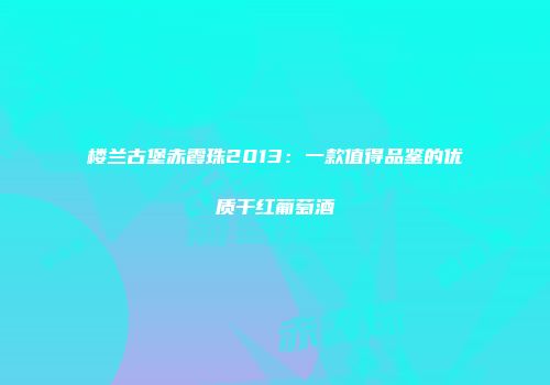 楼兰古堡赤霞珠2013：一款值得品鉴的优质干红葡萄酒
