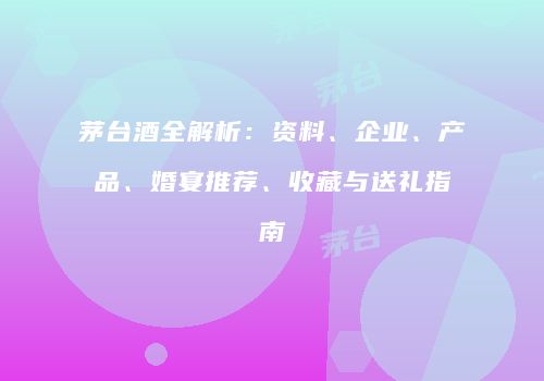 茅台酒全解析：资料、企业、产品、婚宴推荐、收藏与送礼指南