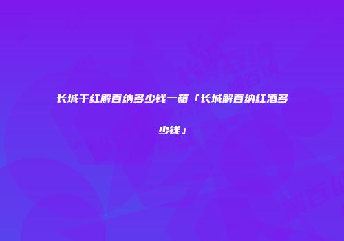 长城干红解百纳多少钱一箱「长城解百纳红酒多少钱」