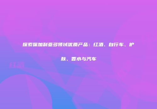 探索保加利亚多领域优质产品：红酒、自行车、护肤、香水与汽车