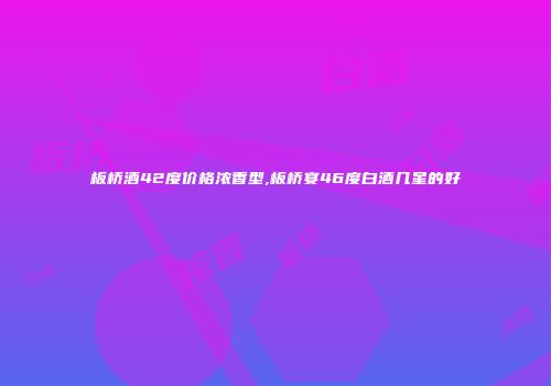 板桥酒42度价格浓香型,板桥宴46度白酒几星的好