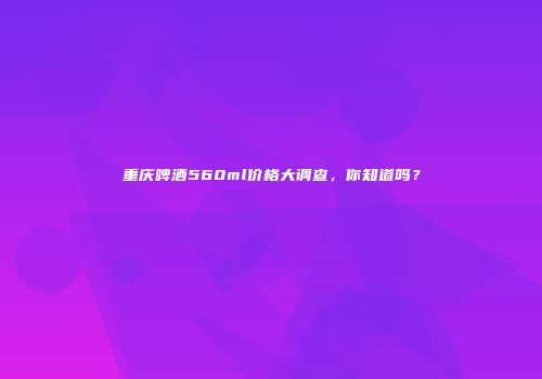 重庆啤酒560ml价格大调查，你知道吗？
