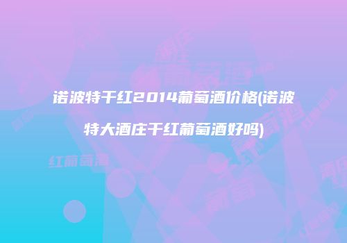 诺波特干红2014葡萄酒价格(诺波特大酒庄干红葡萄酒好吗)