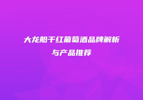 大龙船干红葡萄酒品牌解析与产品推荐