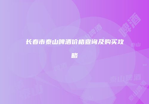 长春市泰山啤酒价格查询及购买攻略