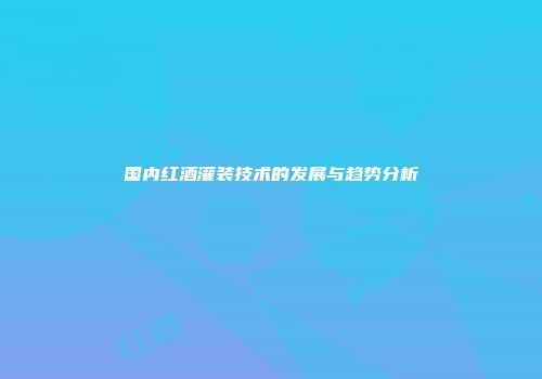 国内红酒灌装技术的发展与趋势分析