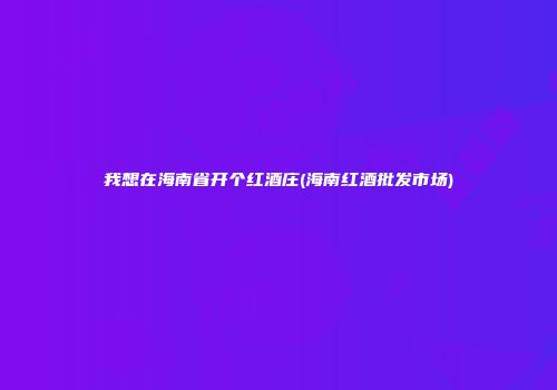 我想在海南省开个红酒庄(海南红酒批发市场)
