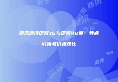 西凤酒海原浆x6与原浆42度：特点解析与价格对比