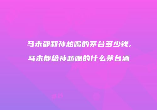 马未都和孙越喝的茅台多少钱,马未都给孙越喝的什么茅台酒