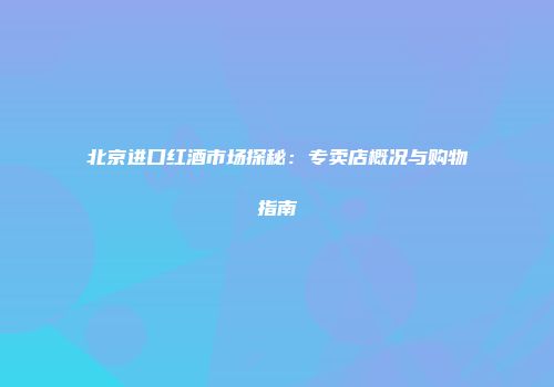 北京进口红酒市场探秘：专卖店概况与购物指南