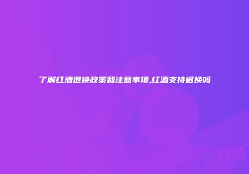 了解红酒退换政策和注意事项,红酒支持退换吗