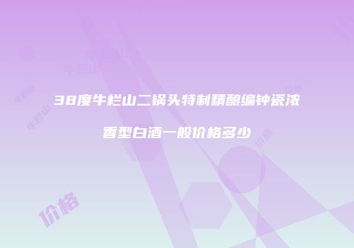 38度牛栏山二锅头特制精酿编钟瓷浓香型白酒一般价格多少