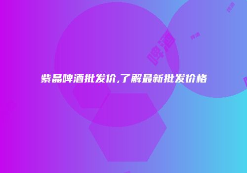 紫晶啤酒批发价,了解最新批发价格
