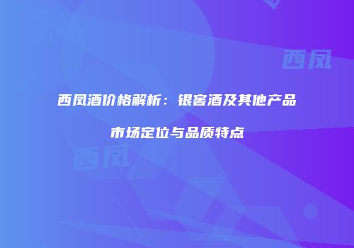 西凤酒价格解析：银窖酒及其他产品市场定位与品质特点
