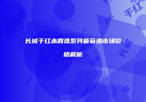 长城干红赤霞珠系列葡萄酒市场价格解析