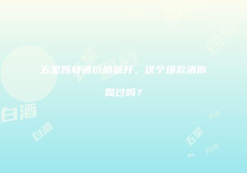五星四特酒价格飙升，这个爆款酒你喝过吗？