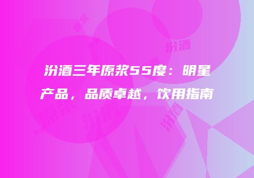汾酒三年原浆55度：明星产品，品质卓越，饮用指南