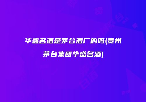 华盛名酒是茅台酒厂的吗(贵州茅台集团华盛名酒)