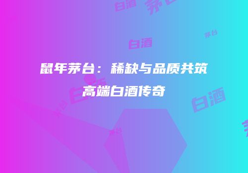 鼠年茅台：稀缺与品质共筑高端白酒传奇