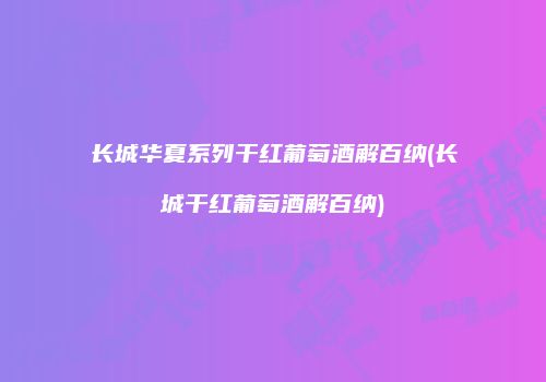 长城华夏系列干红葡萄酒解百纳(长城干红葡萄酒解百纳)