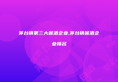 茅台镇第三大酱酒企业,茅台镇酱酒企业排名