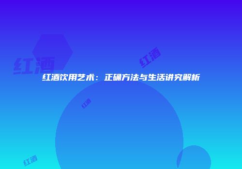 红酒饮用艺术：正确方法与生活讲究解析