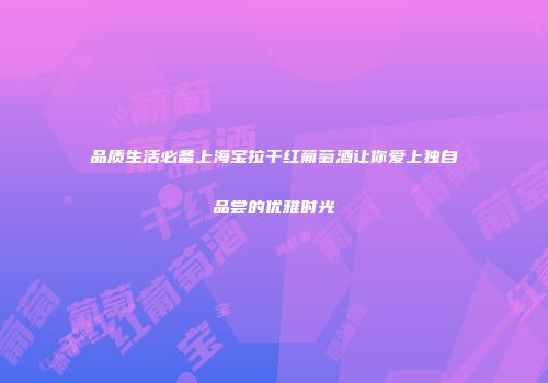 品质生活必备上海宝拉干红葡萄酒让你爱上独自品尝的优雅时光
