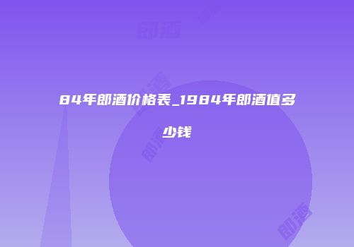 84年郎酒价格表_1984年郎酒值多少钱