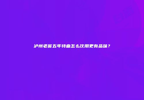 泸州老窖五年特曲怎么饮用更有品味？
