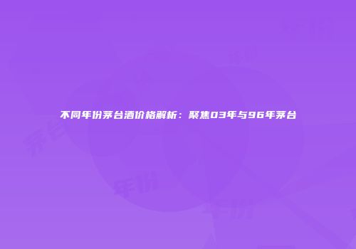 不同年份茅台酒价格解析：聚焦03年与96年茅台