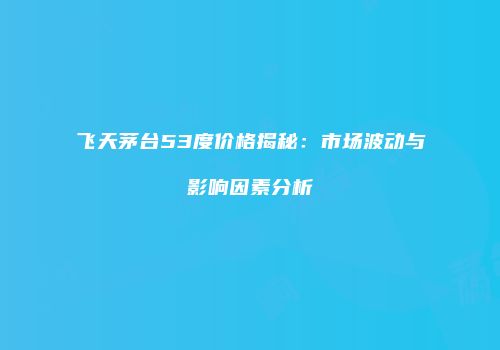 飞天茅台53度价格揭秘：市场波动与影响因素分析