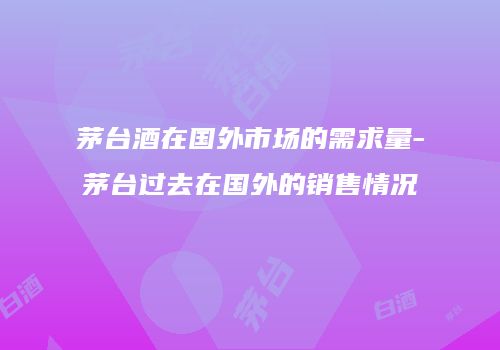 茅台酒在国外市场的需求量-茅台过去在国外的销售情况