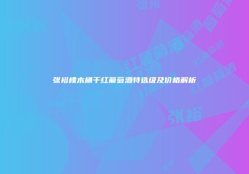 张裕橡木桶干红葡萄酒特选级及价格解析