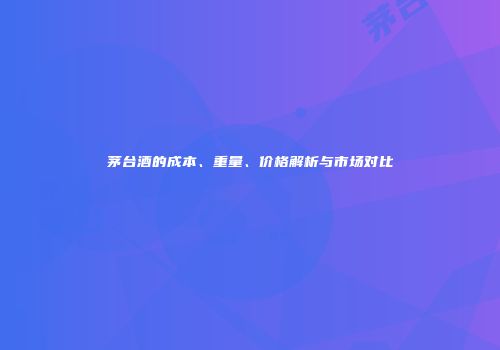 茅台酒的成本、重量、价格解析与市场对比