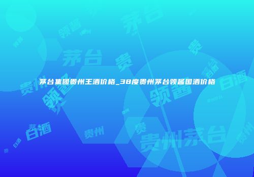茅台集团贵州王酒价格_38度贵州茅台领酱国酒价格