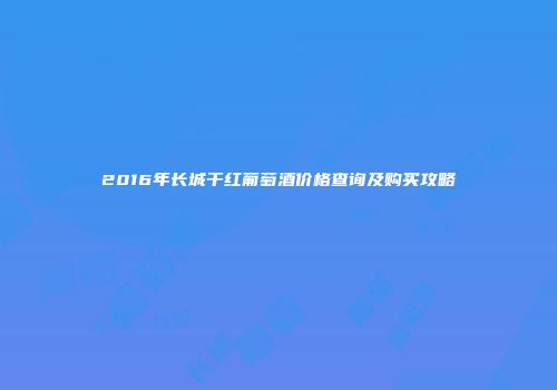 2016年长城干红葡萄酒价格查询及购买攻略