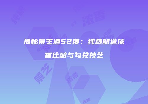 揭秘景芝酒52度：纯粮酿造浓香佳酿与勾兑技艺