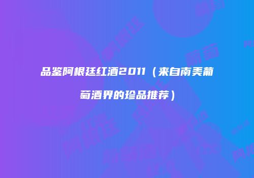 品鉴阿根廷红酒2011（来自南美葡萄酒界的珍品推荐）