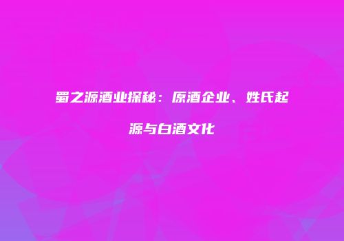 蜀之源酒业探秘：原酒企业、姓氏起源与白酒文化