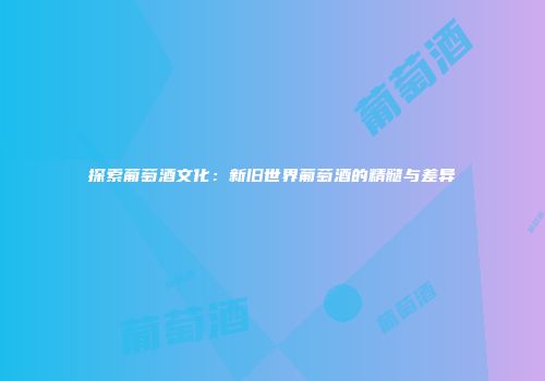 探索葡萄酒文化：新旧世界葡萄酒的精髓与差异