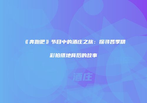 《奔跑吧》节目中的酒庄之旅：探寻各季精彩拍摄地背后的故事