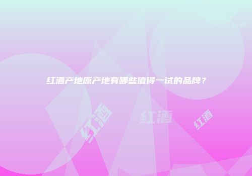 红酒产地原产地有哪些值得一试的品牌？
