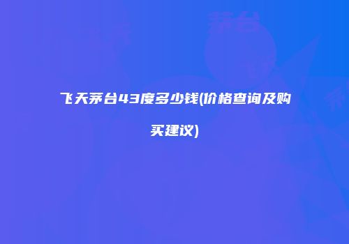 飞天茅台43度多少钱(价格查询及购买建议)