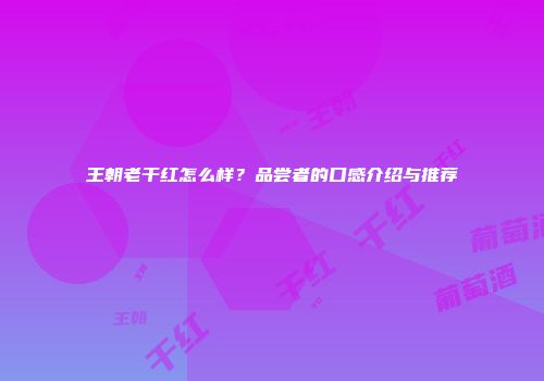 王朝老干红怎么样？品尝者的口感介绍与推荐