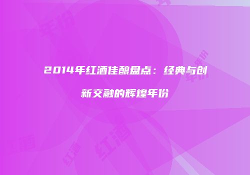 2014年红酒佳酿盘点：经典与创新交融的辉煌年份